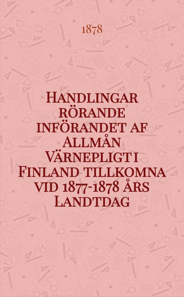 Handlingar rörande införandet af Allmån Värnepligt i Finland tillkomna vid 1877-1878 års Landtdag