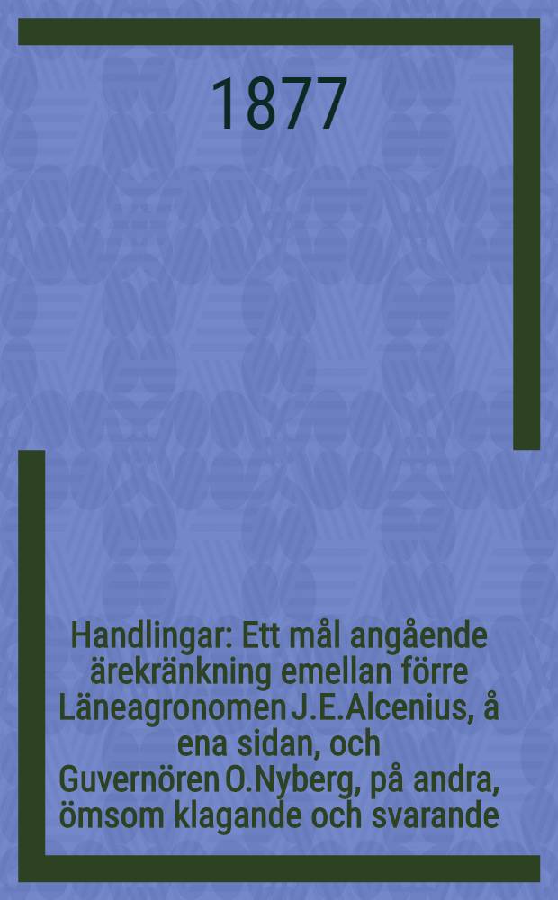 Handlingar : Ett mål angående ärekränkning emellan förre Läneagronomen J.E.Alcenius, å ena sidan, och Guvernören O.Nyberg, på andra, ömsom klagande och svarande