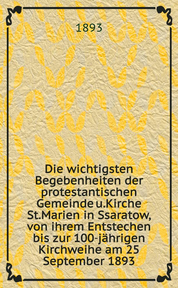 Die wichtigsten Begebenheiten der protestantischen Gemeinde u.Kirche St.Marien in Ssaratow, von ihrem Entstechen bis zur 100-jährigen Kirchweihe am 25 September 1893