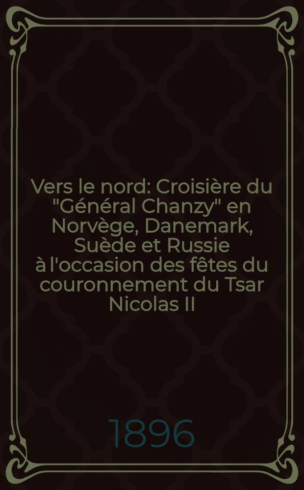 Vers le nord : Croisi&egrave;re du "G&eacute;n&eacute;ral Chanzy" en Norv&egrave;ge, Danemark, Su&egrave;de et Russie &agrave; l'occasion des f&ecirc;tes du couronnement du Tsar Nicolas II : 8 Mai-3 Juni 1896