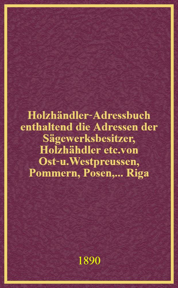 Holzhändler-Adressbuch enthaltend die Adressen der Sägewerksbesitzer, Holzhähdler etc.von Ost-u.Westpreussen, Pommern, Posen, ...Riga