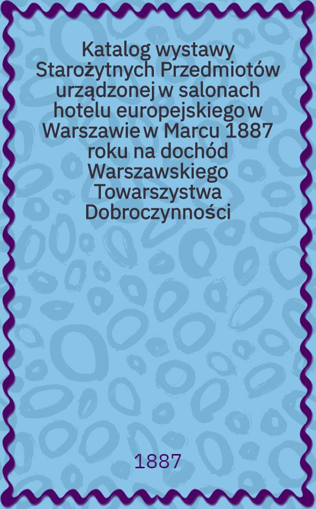 Katalog wystawy Starożytnych Przedmiotów urządzonej w salonach hotelu europejskiego w Warszawie w Marcu 1887 roku na dochód Warszawskiego Towarszystwa Dobroczynności