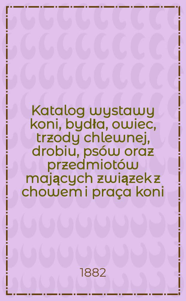 Katalog wystawy koni, bydła, owiec, trzody chlewnej, drobiu, psów oraz przedmiotów mających związek z chowem i praça koni