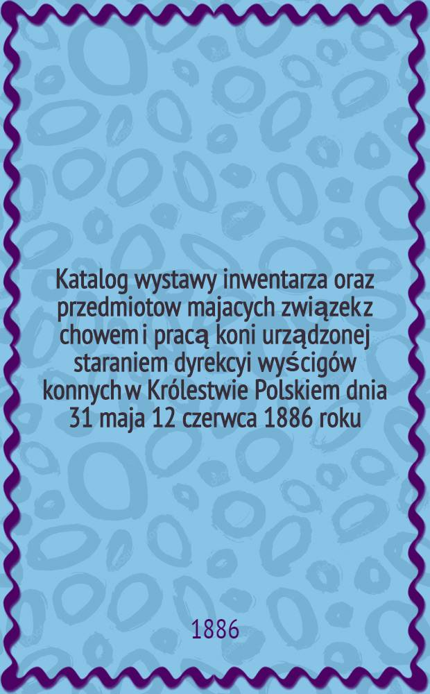 Katalog wystawy inwentarza oraz przedmiotow majacych związek z chowem i pracą koni urządzonej staraniem dyrekcyi wyścigów konnych w Królestwie Polskiem dnia 31 maja 12 czerwca 1886 roku