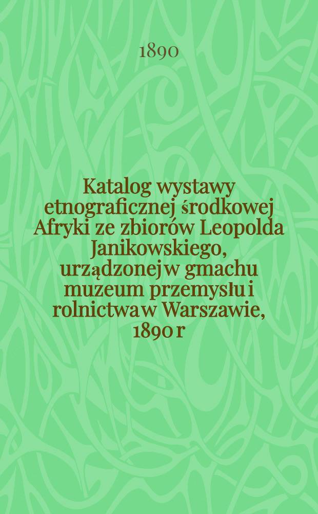 Katalog wystawy etnograficznej środkowej Afryki ze zbiorów Leopolda Janikowskiego, urządzonej w gmachu muzeum przemysłu i rolnictwa w Warszawie, 1890 r.