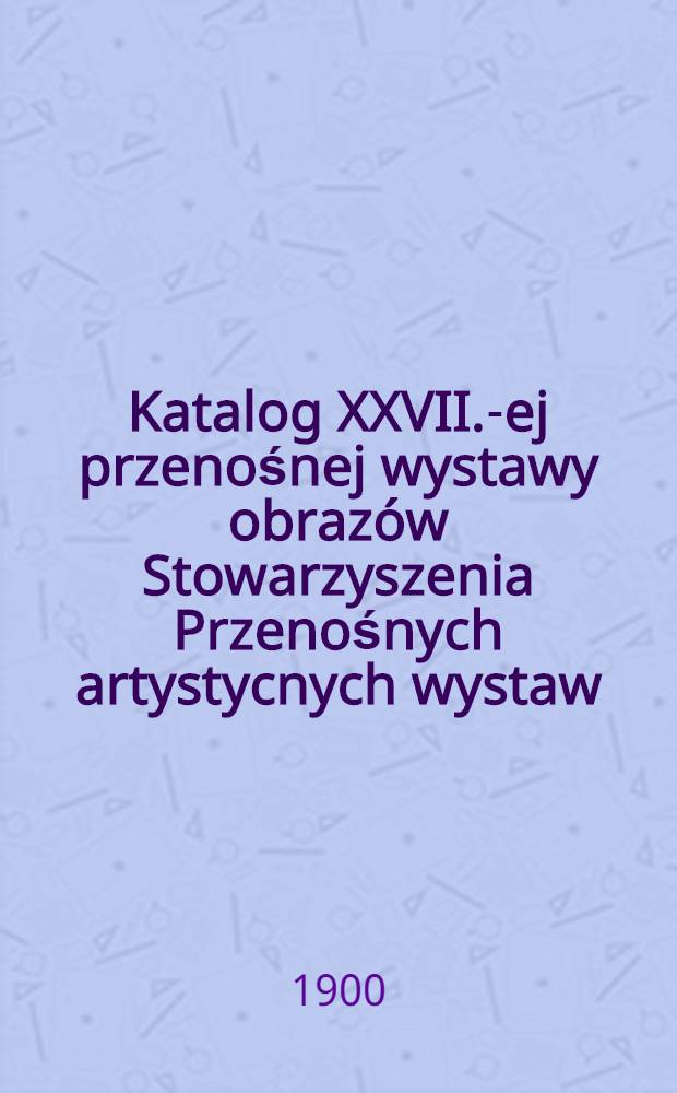 Katalog XXVII.-ej przenośnej wystawy obrazów Stowarzyszenia Przenośnych artystycnych wystaw