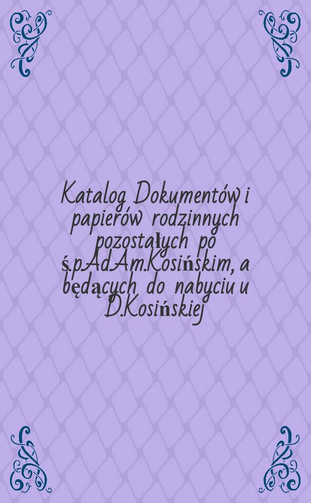 Katalog Dokumentów i papierów rodzinnych pozostałych po ś.p.Ad.Am.Kosińskim, a będących do nabyciu u D.Kosińskiej