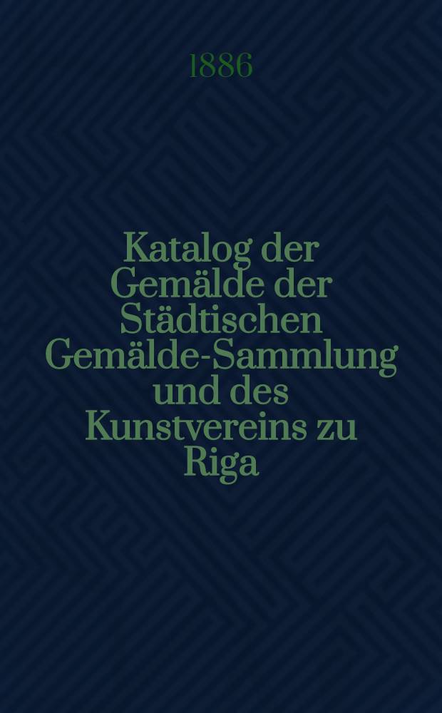 Katalog der Gemälde der Städtischen Gemälde-Sammlung und des Kunstvereins zu Riga