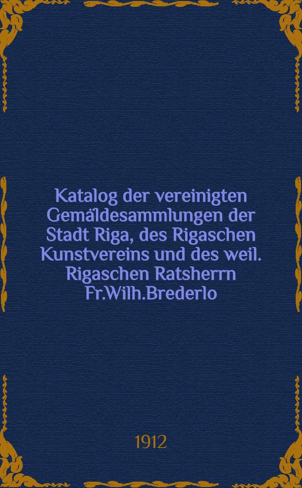 Katalog der vereinigten Gemäldesammlungen der Stadt Riga, des Rigaschen Kunstvereins und des weil. Rigaschen Ratsherrn Fr.Wilh.Brederlo