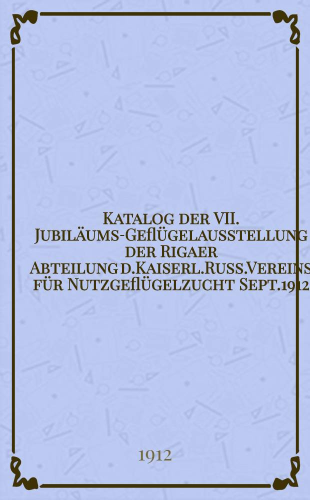 Katalog der VII. Jubiläums-Geflügelausstellung der Rigaer Abteilung d.Kaiserl.Russ.Vereins für Nutzgeflügelzucht Sept.1912