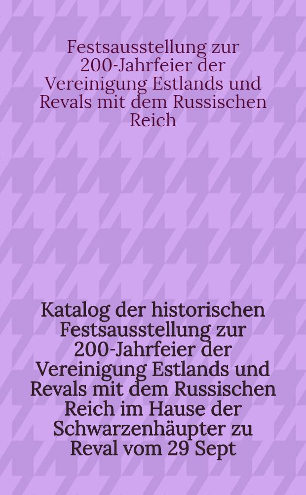 Katalog der historischen Festsausstellung zur 200-Jahrfeier der Vereinigung Estlands und Revals mit dem Russischen Reich im Hause der Schwarzenhäupter zu Reval vom 29 Sept.bis zum 3 Oct.1910