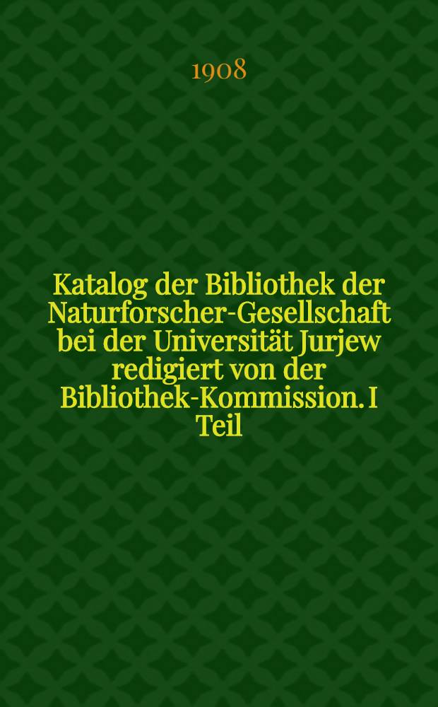 Katalog der Bibliothek der Naturforscher-Gesellschaft bei der Universität Jurjew redigiert von der Bibliothek-Kommission. I Teil : Periodische Editionen