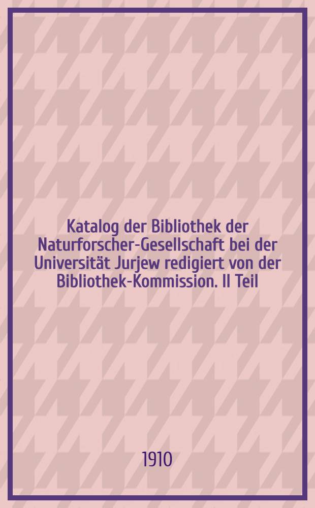 Katalog der Bibliothek der Naturforscher-Gesellschaft bei der Universität Jurjew redigiert von der Bibliothek-Kommission. II Teil : Bücher und Atlasse