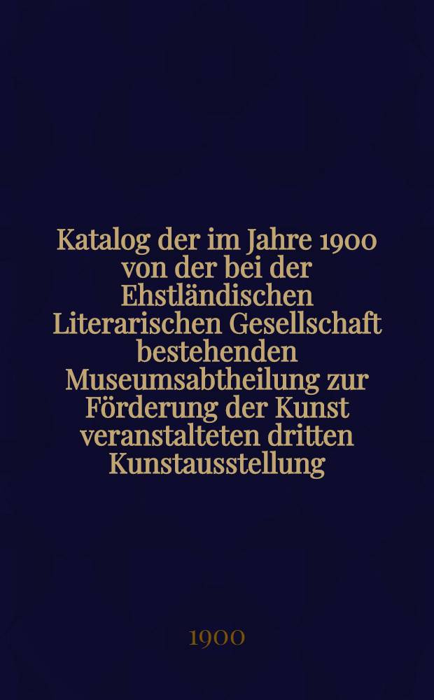Katalog der im Jahre 1900 von der bei der Ehstl&auml;ndischen Literarischen Gesellschaft bestehenden Museumsabtheilung zur F&ouml;rderung der Kunst veranstalteten dritten Kunstausstellung