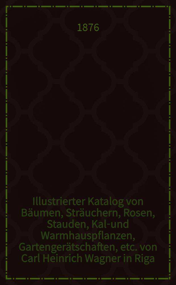 Illustrierter Katalog von Bäumen, Sträuchern, Rosen, Stauden, Kalt- und Warmhauspflanzen, Gartengerätschaften, etc. von Carl Heinrich Wagner in Riga : 1876