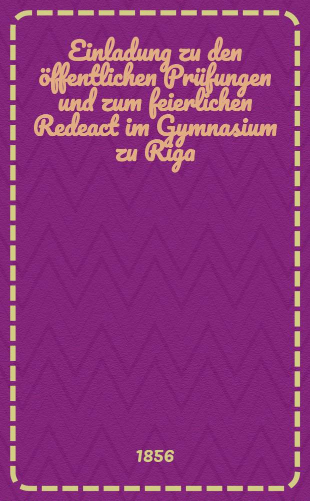 Einladung zu den öffentlichen Prüfungen und zum feierlichen Redeact im Gymnasium zu Riga : 1856/71