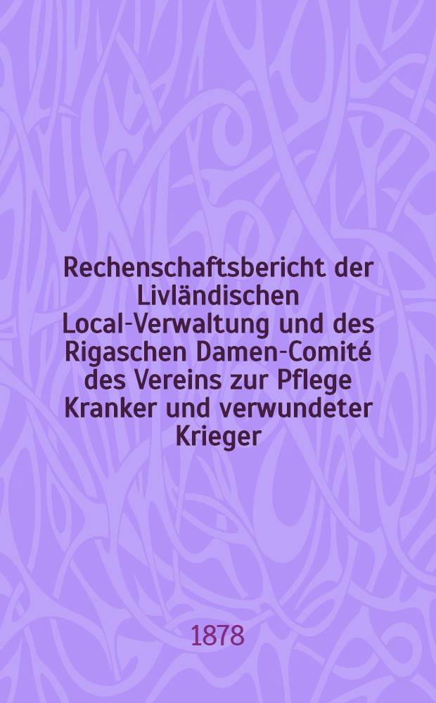 Rechenschaftsbericht der Livl&auml;ndischen Local-Verwaltung und des Rigaschen Damen-Comit&eacute; des Vereins zur Pflege Kranker und verwundeter Krieger : 1877