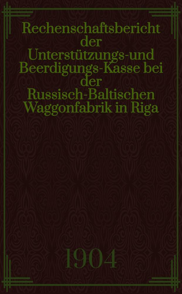 Rechenschaftsbericht der Unterst&uuml;tzungs-und Beerdigungs-Kasse bei der Russisch-Baltischen Waggonfabrik in Riga = Вспомогательн. и Похорон. Касса при Русско-Балтийск. ваг. заводе в г.Рига