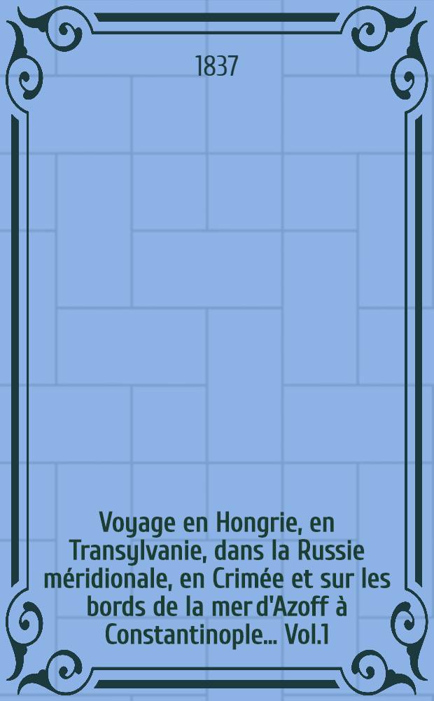Voyage en Hongrie, en Transylvanie, dans la Russie méridionale, en Crimée et sur les bords de la mer d'Azoff à Constantinople... Vol.1
