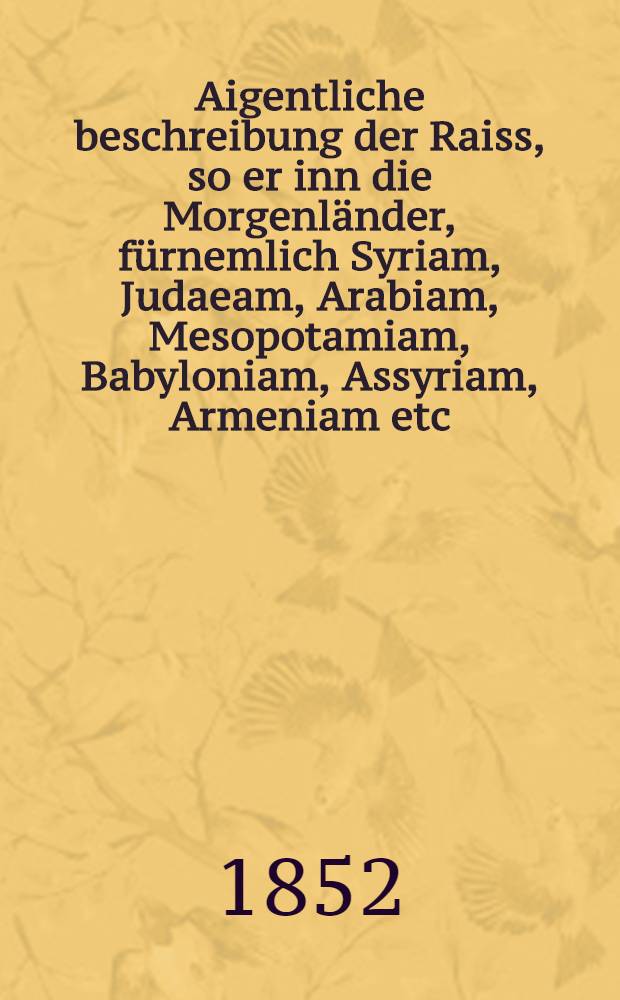 Aigentliche beschreibung der Raiss, so er inn die Morgenländer, fürnemlich Syriam, Judaeam, Arabiam, Mesopotamiam, Babyloniam, Assyriam, Armeniam etc. vollbracht. Vol.3