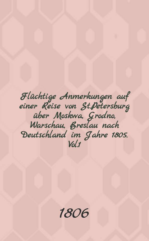 Flüchtige Anmerkungen auf einer Reise von St.Petersburg über Moskwa, Grodno, Warschau, Breslau nach Deutschland im Jahre 1805. Vol.1