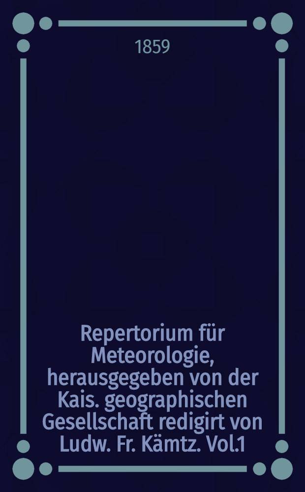 Repertorium für Meteorologie, herausgegeben von der Kais. geographischen Gesellschaft redigirt von Ludw. Fr. Kämtz. Vol.1