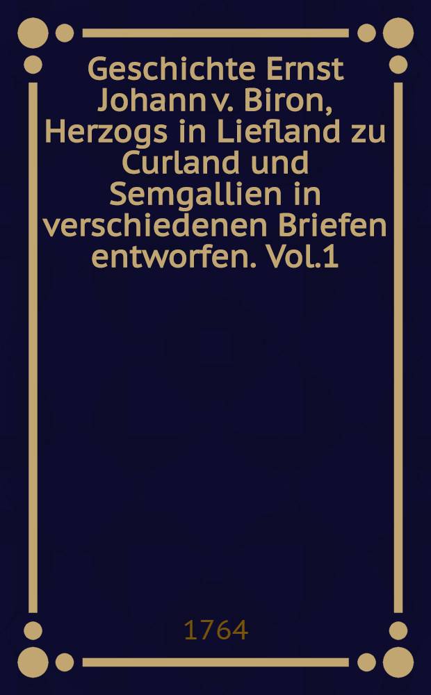 Geschichte Ernst Johann v. Biron, Herzogs in Liefland zu Curland und Semgallien in verschiedenen Briefen entworfen. Vol.1