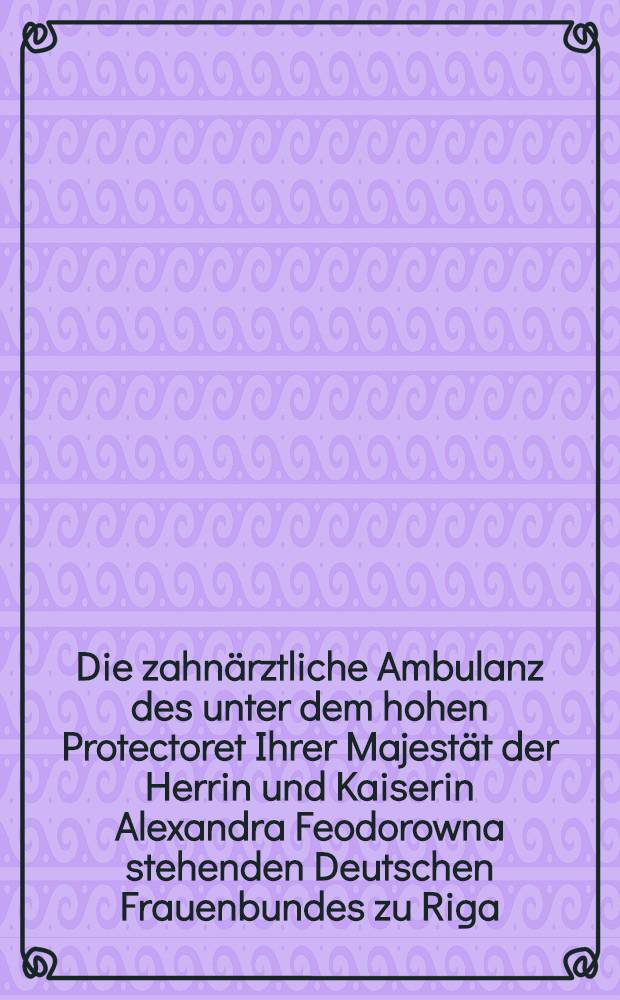 Die zahnärztliche Ambulanz des unter dem hohen Protectoret Ihrer Majestät der Herrin und Kaiserin Alexandra Feodorowna stehenden Deutschen Frauenbundes zu Riga