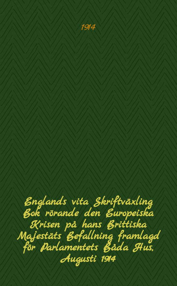 Englands vita Skriftväxling Bok rörande den Europeiska Krisen på hans Brittiska Majestäts Befallning framlagd för Parlamentets Båda Hus, Augusti 1914 : Översättning från Engelska Originalet