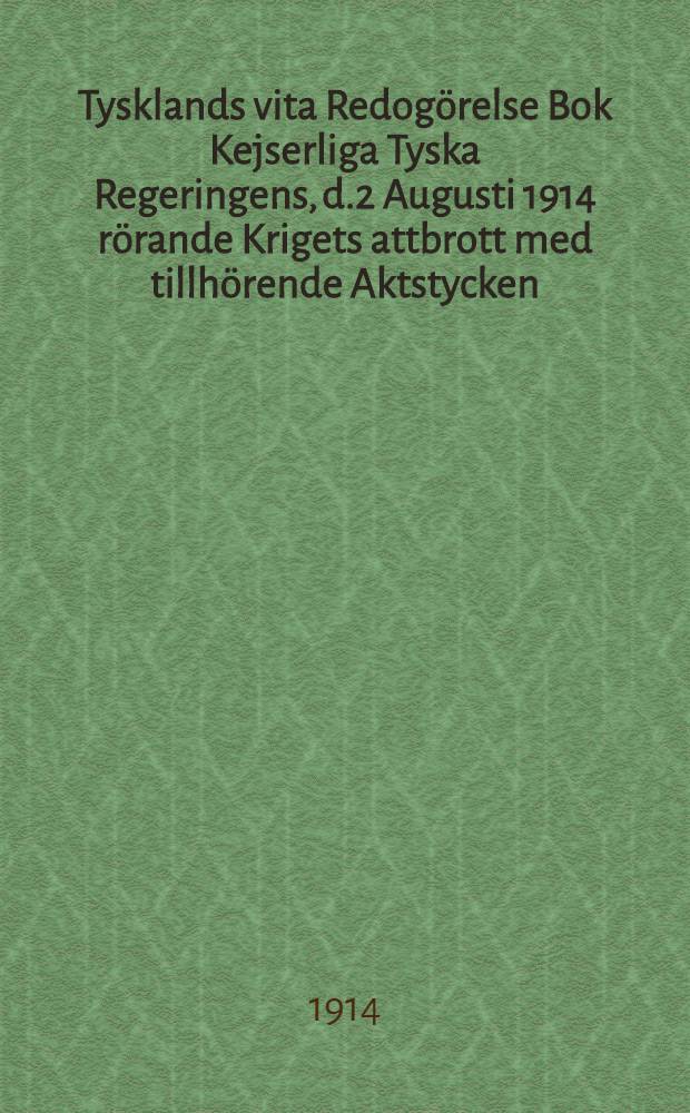 Tysklands vita Redog&ouml;relse Bok Kejserliga Tyska Regeringens, d.2 Augusti 1914 r&ouml;rande Krigets attbrott med tillh&ouml;rende Aktstycken : &Ouml;vers&auml;ttning fr&aring;n Tyska Originalet