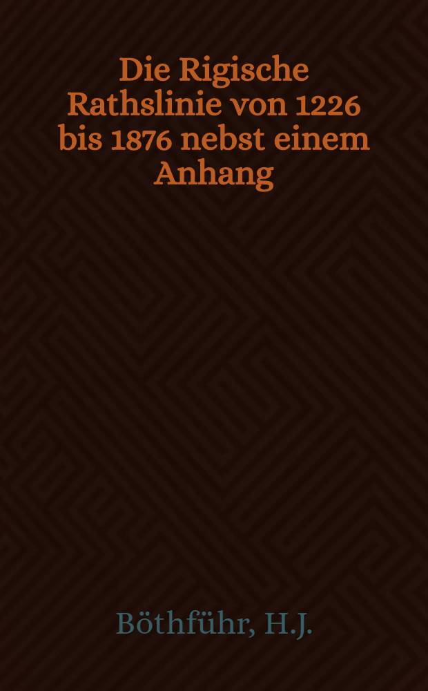 Die Rigische Rathslinie von 1226 bis 1876 nebst einem Anhang: Verzeichniss der Aeltermänner, Aeltesten und Dockmänner der grossen Gilde in Riga von 1844 bis 1876