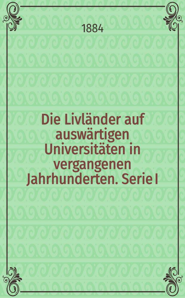 Die Livländer auf auswärtigen Universitäten in vergangenen Jahrhunderten. Serie I