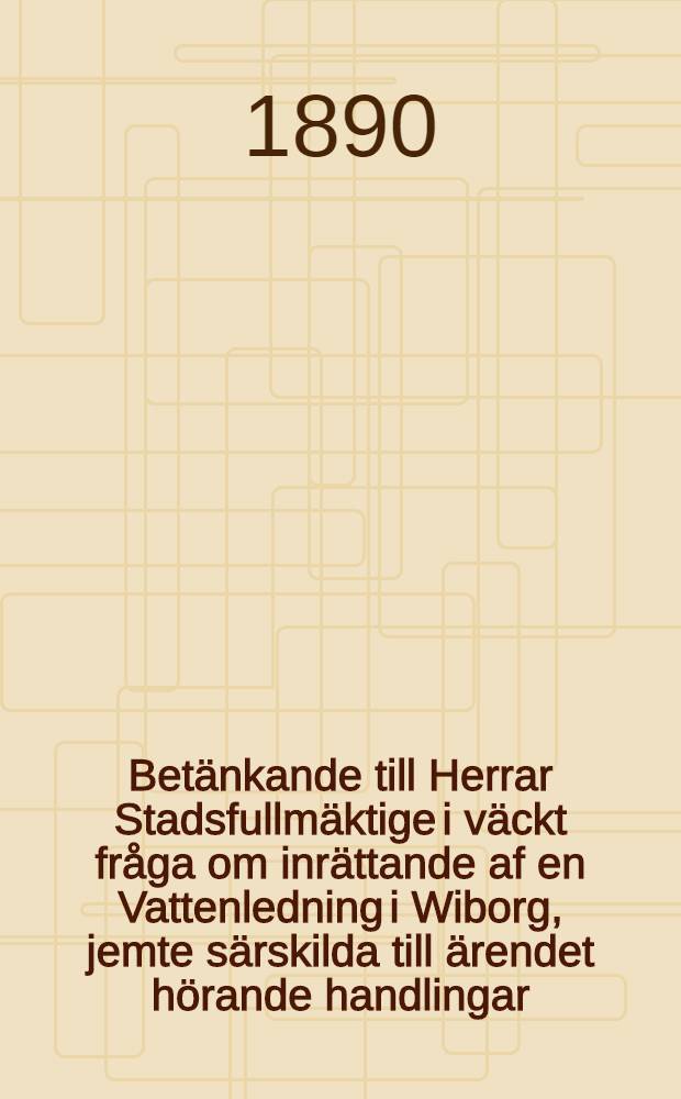 Betänkande till Herrar Stadsfullmäktige i väckt fråga om inrättande af en Vattenledning i Wiborg, jemte särskilda till ärendet hörande handlingar
