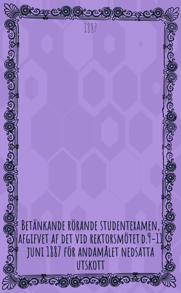 Betänkande rörande studentexamen, afgifvet af det vid rektorsmötet d.9-11 juni 1887 för andamålet nedsatta utskott