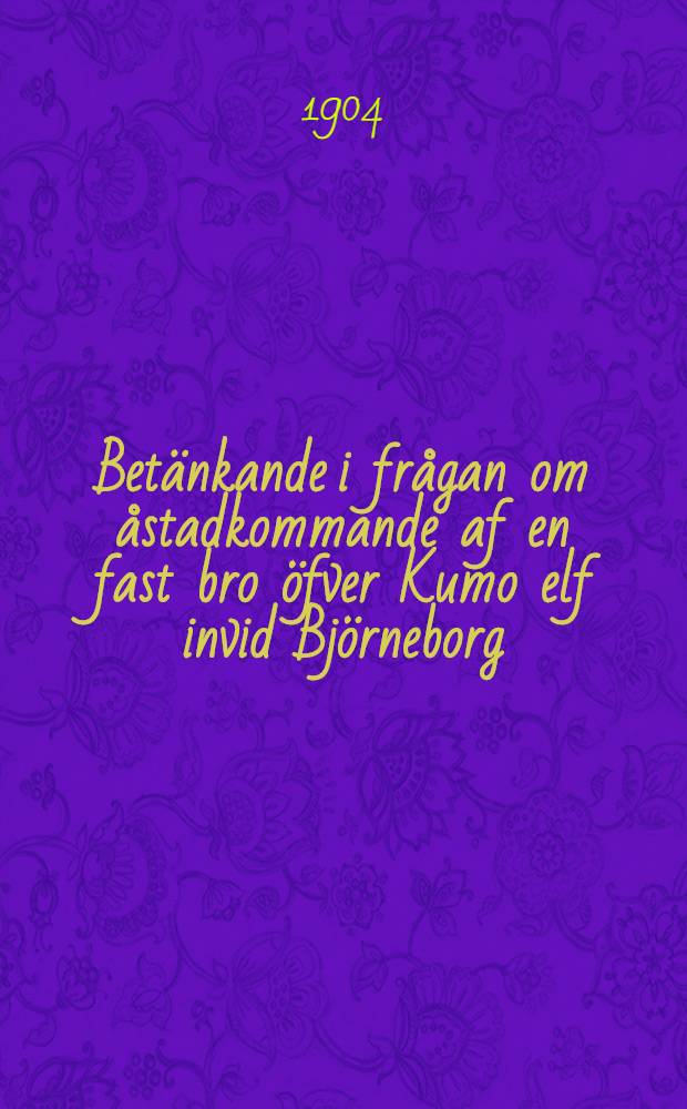 Betänkande i frågan om åstadkommande af en fast bro öfver Kumo elf invid Björneborg