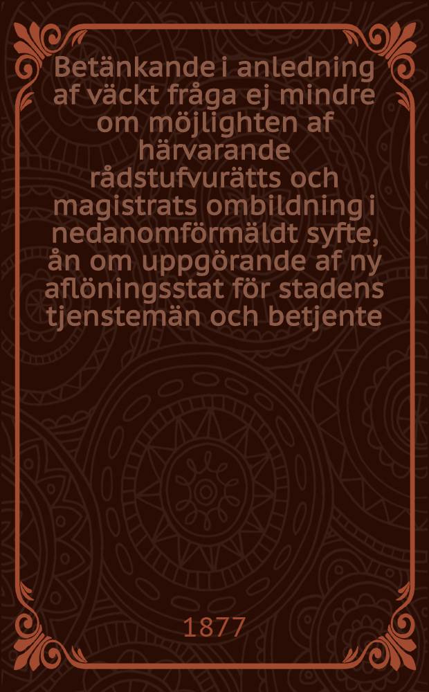 Betänkande i anledning af väckt fråga ej mindre om möjlighten af härvarande rådstufvurätts och magistrats ombildning i nedanomförmäldt syfte, ån om uppgörande af ny aflöningsstat för stadens tjenstemän och betjente: afgifvet af det för beredning af detta ärende tillsatta särskilda utskott
