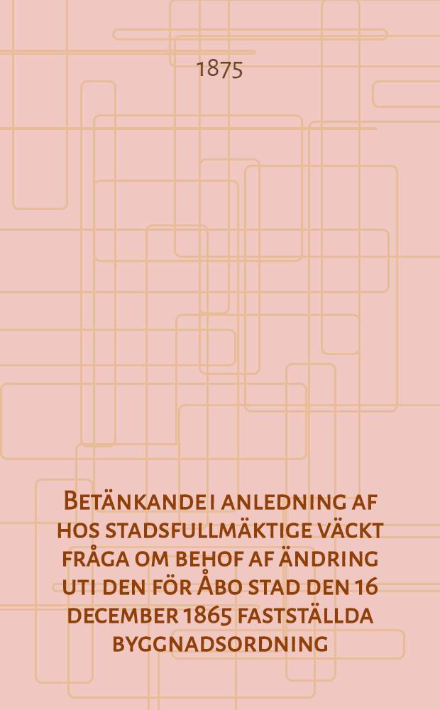 Betänkande i anledning af hos stadsfullmäktige väckt fråga om behof af ändring uti den för Åbo stad den 16 december 1865 fastställda byggnadsordning, afgifvet af det utaf fullmäktige för beredning af nämnda ärende tillsatta särskilda utskott