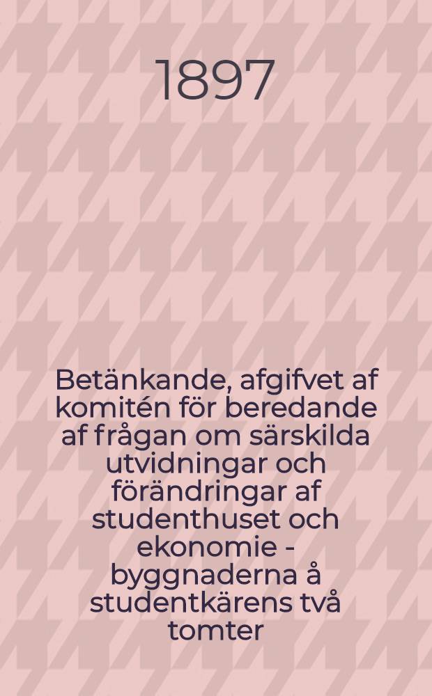 Betänkande, afgifvet af komitén för beredande af frågan om särskilda utvidningar och förändringar af studenthuset och ekonomie - byggnaderna å studentkärens två tomter