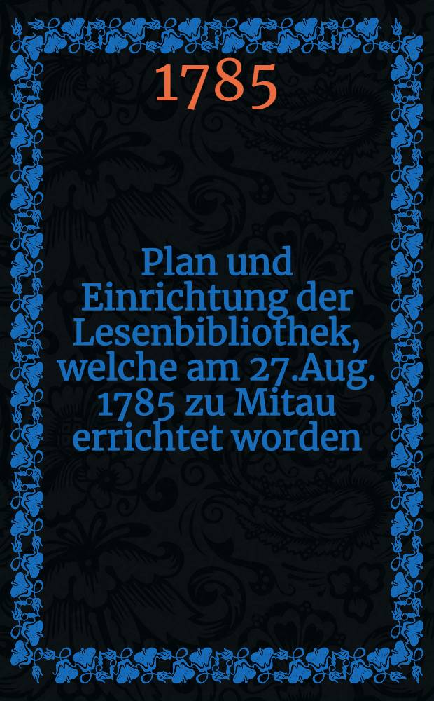 Plan und Einrichtung der Lesenbibliothek, welche am 27.Aug. 1785 zu Mitau errichtet worden