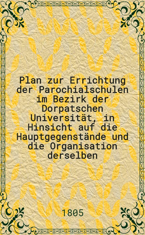 Plan zur Errichtung der Parochialschulen im Bezirk der Dorpatschen Universität, in Hinsicht auf die Hauptgegenstände und die Organisation derselben