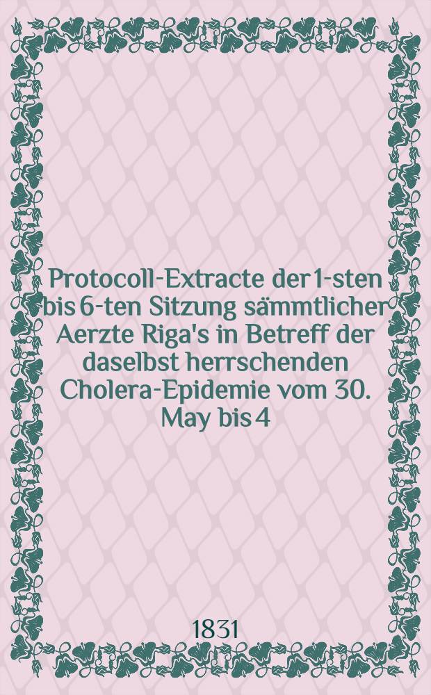 Protocoll-Extracte der 1-sten bis 6-ten Sitzung sämmtlicher Aerzte Riga's in Betreff der daselbst herrschenden Cholera-Epidemie vom 30. May bis 4. July 1831