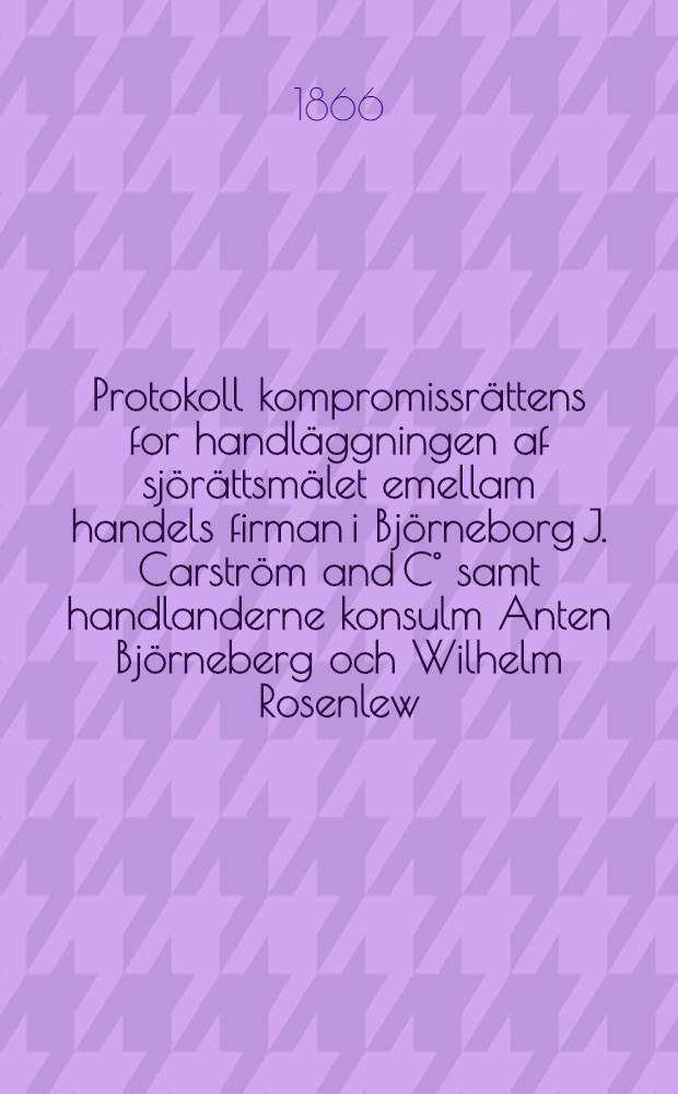 Protokoll kompromissrättens for handläggningen af sjörättsmälet emellam handels firman i Björneborg J. Carström and C° samt handlanderne konsulm Anten Björneberg och Wilhelm Rosenlew, kärande och direktionen for sjöassurans föreningen i Finland, svarande, den 1 och 2 mars 1866