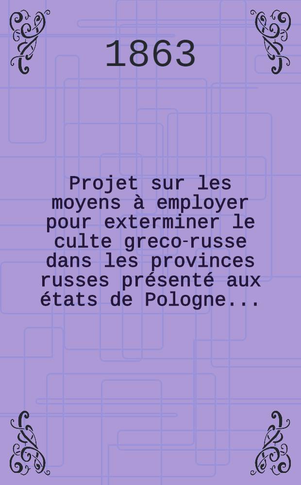 Projet sur les moyens à employer pour exterminer le culte greco-russe dans les provinces russes présenté aux états de Pologne.....