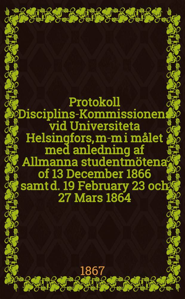 Protokoll Disciplins-Kommissionens vid Universiteta Helsingfors, m-m i m&aring;let med anledning af Allmanna studentm&ouml;tena of 13 December 1866 samt d. 19 February 23 och 27 Mars 1864