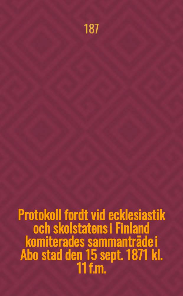 Protokoll fordt vid ecklesiastik och skolstatens i Finland komiterades sammanträde i Abo stad den 15 sept. 1871 kl. 11 f.m.