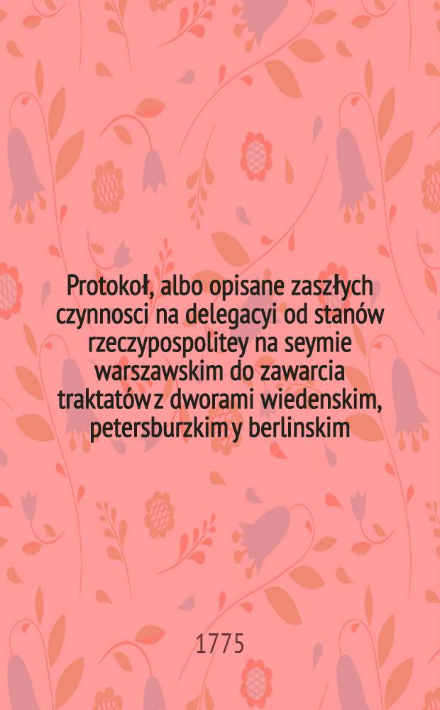Protokoł, albo opisane zaszłych czynnosci na delegacyi od stanów rzeczypospolitey na seymie warszawskim do zawarcia traktatów z dworami wiedenskim, petersburzkim y berlinskim, 19. Maia 1773 wyznaczoney