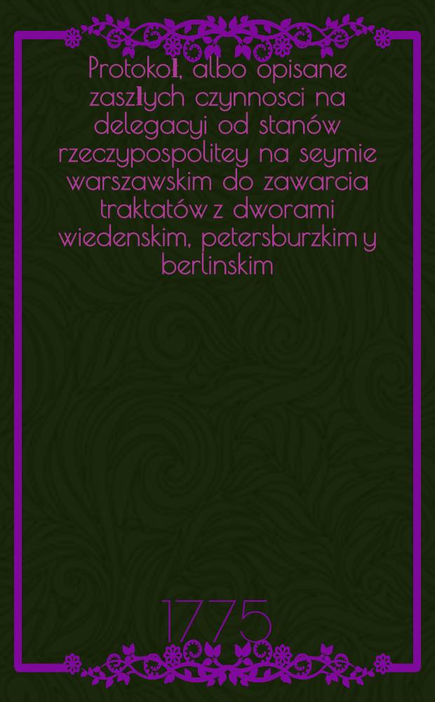 Protokoł, albo opisane zaszłych czynnosci na delegacyi od stanów rzeczypospolitey na seymie warszawskim do zawarcia traktatów z dworami wiedenskim, petersburzkim y berlinskim, 19. Maia 1773 wyznaczoney. Vol.1