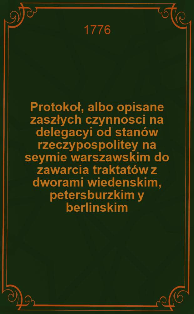 Protokoł, albo opisane zaszłych czynnosci na delegacyi od stanów rzeczypospolitey na seymie warszawskim do zawarcia traktatów z dworami wiedenskim, petersburzkim y berlinskim, 19. Maia 1773 wyznaczoney. Vol.2