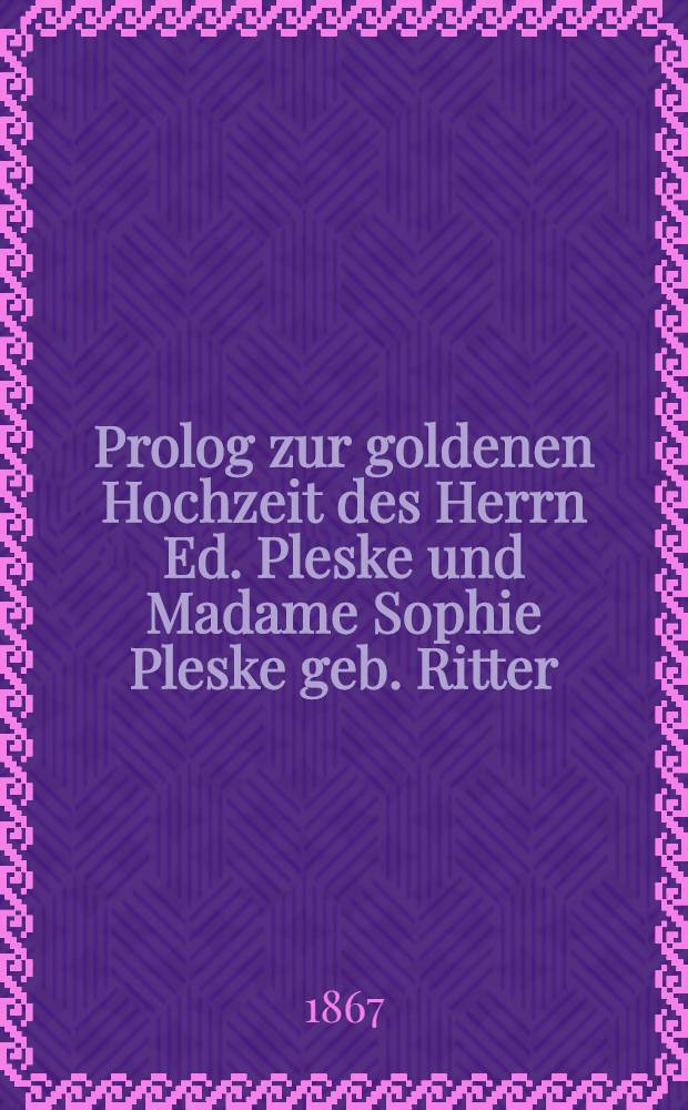 Prolog zur goldenen Hochzeit des Herrn Ed. Pleske und Madame Sophie Pleske geb. Ritter : 1817 den 11.März 1867 : Pièce de vers