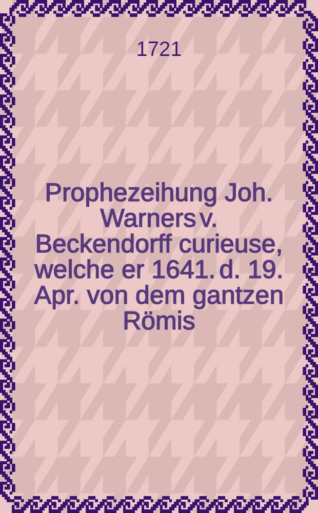 Prophezeihung Joh. Warners v. Beckendorff curieuse, welche er 1641. d. 19. Apr. von dem gantzen Römis : Reiche und insonderheit von Ihro Czaris. Maj. Hause und der itzo aufm Tapet seyenden Mariage mit einen teutschen Fürsten gestellet